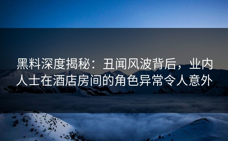 黑料深度揭秘：丑闻风波背后，业内人士在酒店房间的角色异常令人意外