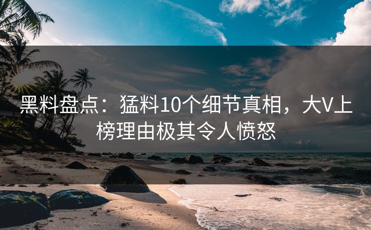 黑料盘点：猛料10个细节真相，大V上榜理由极其令人愤怒