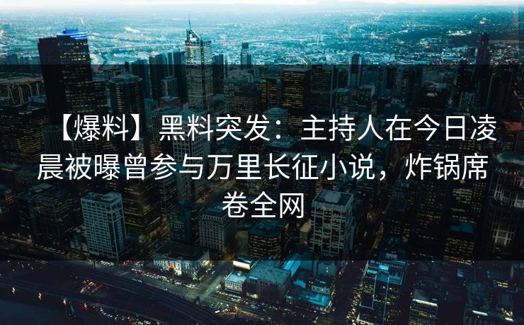 【爆料】黑料突发：主持人在今日凌晨被曝曾参与万里长征小说，炸锅席卷全网