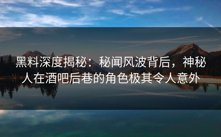 黑料深度揭秘：秘闻风波背后，神秘人在酒吧后巷的角色极其令人意外