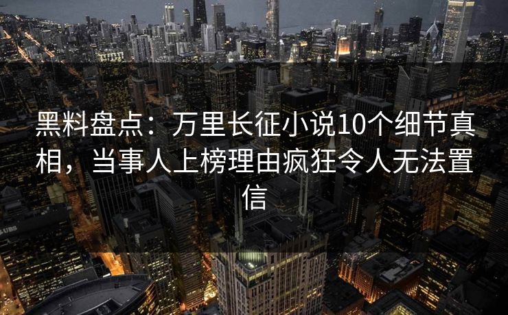 黑料盘点：万里长征小说10个细节真相，当事人上榜理由疯狂令人无法置信