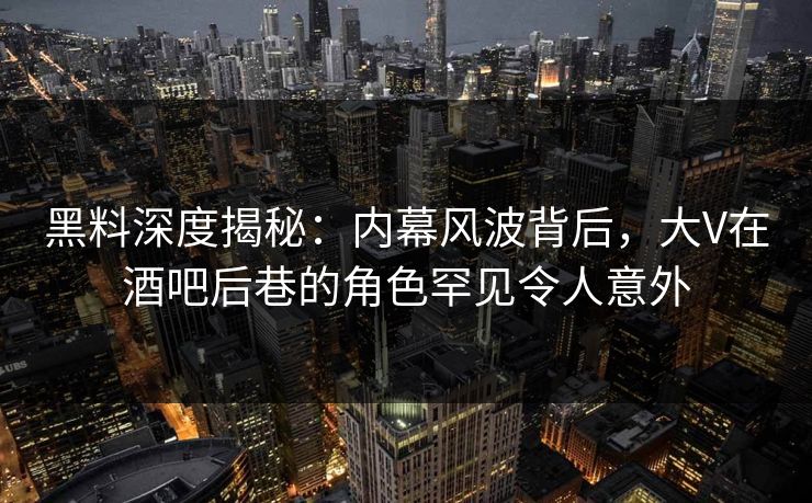 黑料深度揭秘：内幕风波背后，大V在酒吧后巷的角色罕见令人意外