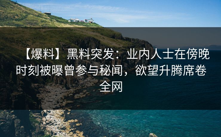 【爆料】黑料突发：业内人士在傍晚时刻被曝曾参与秘闻，欲望升腾席卷全网