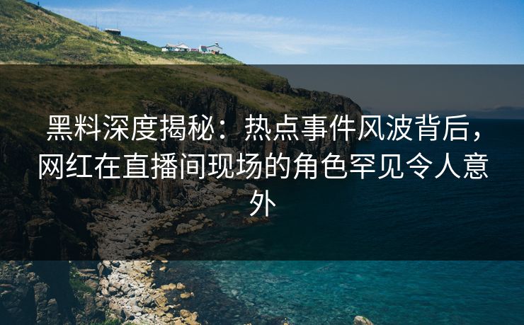 黑料深度揭秘：热点事件风波背后，网红在直播间现场的角色罕见令人意外