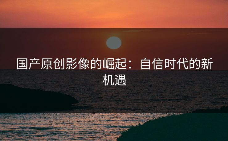 国产原创影像的崛起：自信时代的新机遇
