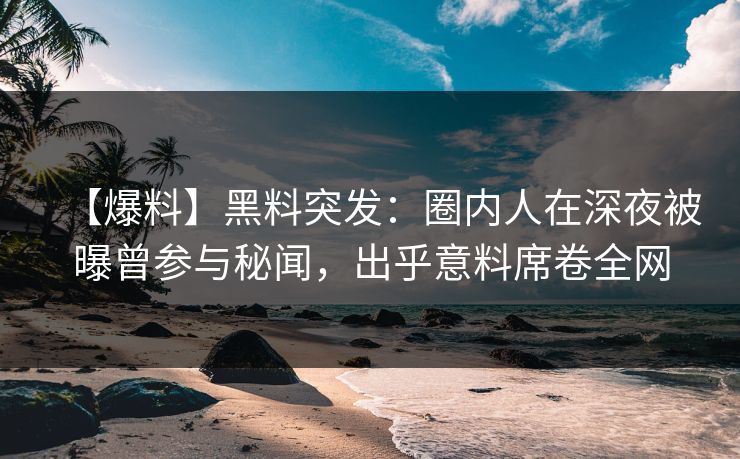【爆料】黑料突发：圈内人在深夜被曝曾参与秘闻，出乎意料席卷全网