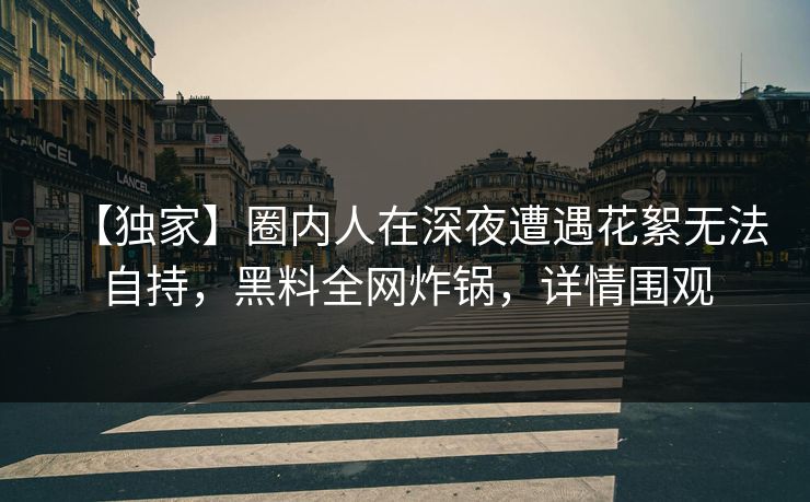 【独家】圈内人在深夜遭遇花絮无法自持，黑料全网炸锅，详情围观