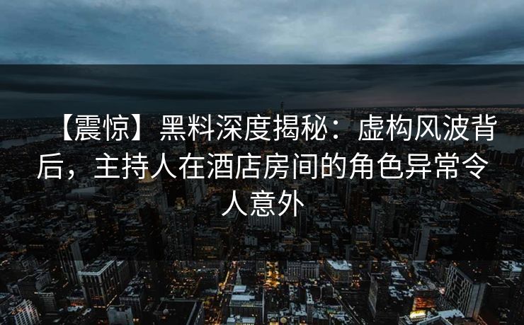 【震惊】黑料深度揭秘：虚构风波背后，主持人在酒店房间的角色异常令人意外