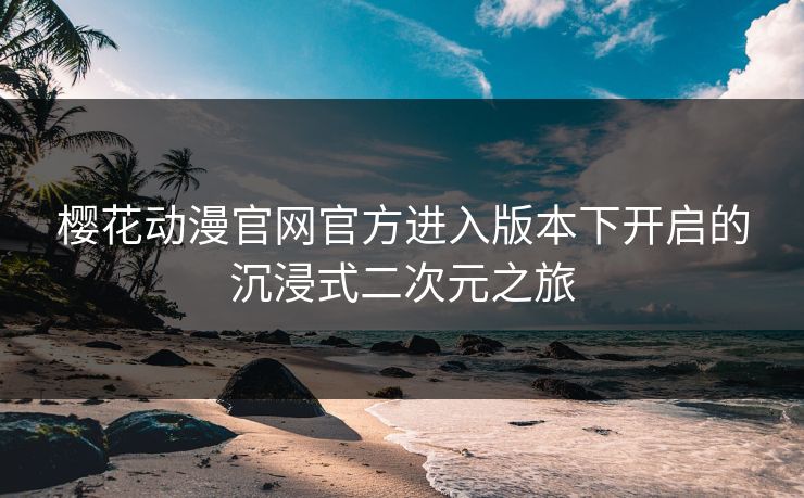 樱花动漫官网官方进入版本下开启的沉浸式二次元之旅