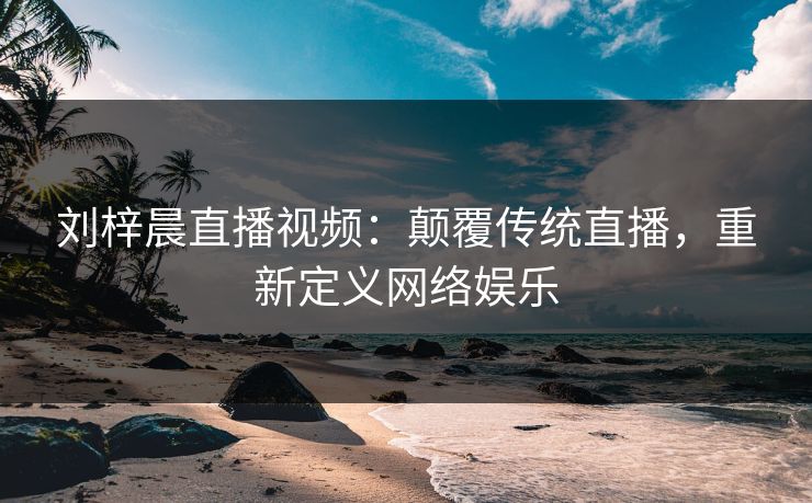 刘梓晨直播视频：颠覆传统直播，重新定义网络娱乐