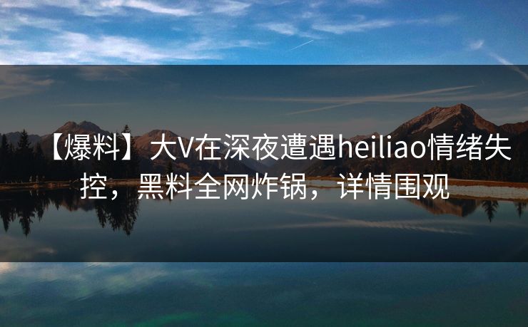 【爆料】大V在深夜遭遇heiliao情绪失控，黑料全网炸锅，详情围观