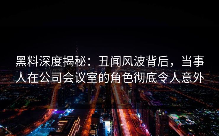 黑料深度揭秘：丑闻风波背后，当事人在公司会议室的角色彻底令人意外
