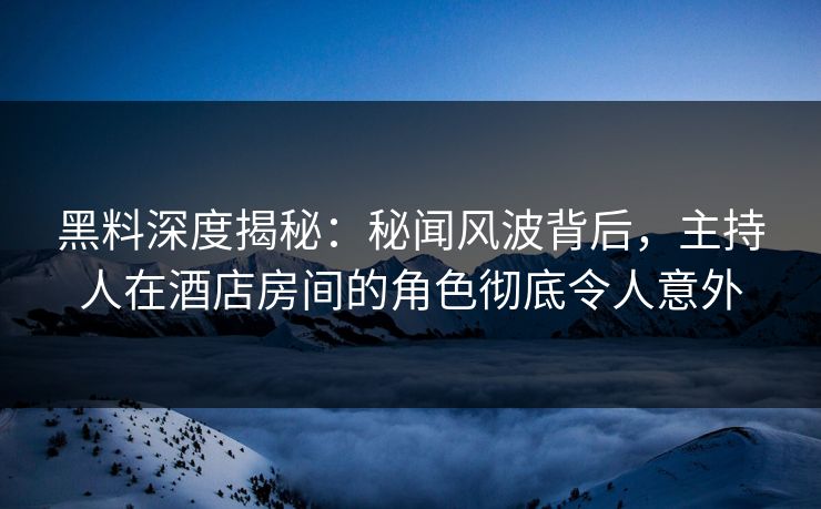 黑料深度揭秘：秘闻风波背后，主持人在酒店房间的角色彻底令人意外