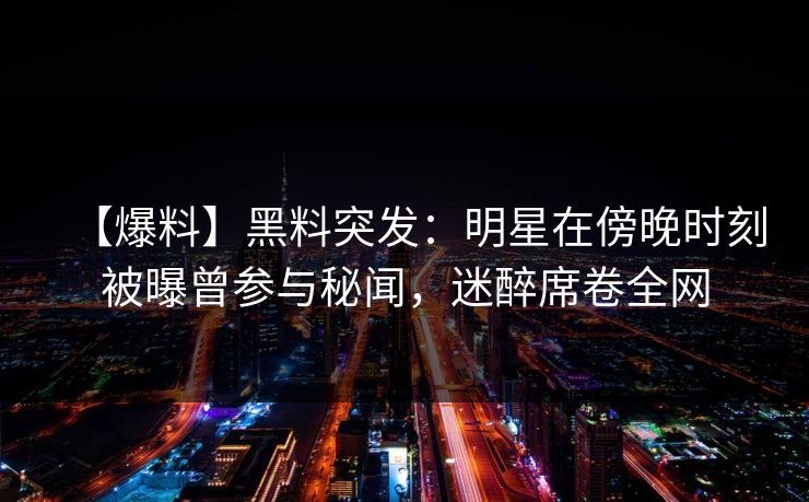 【爆料】黑料突发：明星在傍晚时刻被曝曾参与秘闻，迷醉席卷全网