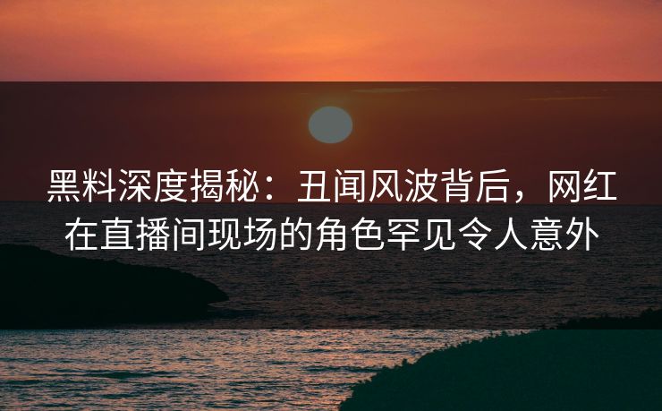 黑料深度揭秘：丑闻风波背后，网红在直播间现场的角色罕见令人意外