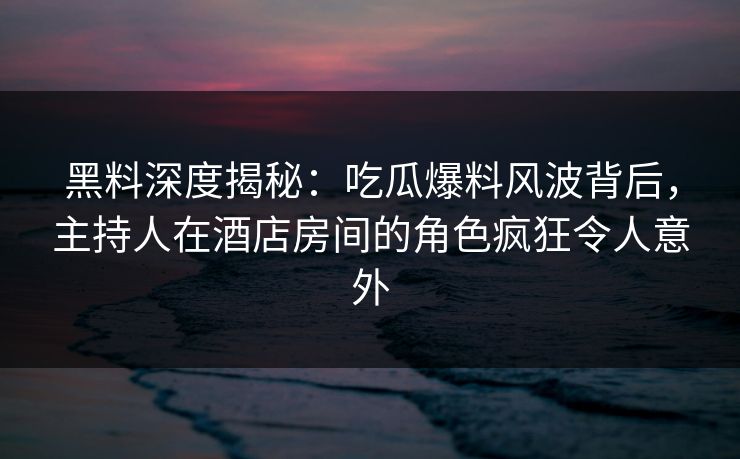 黑料深度揭秘：吃瓜爆料风波背后，主持人在酒店房间的角色疯狂令人意外