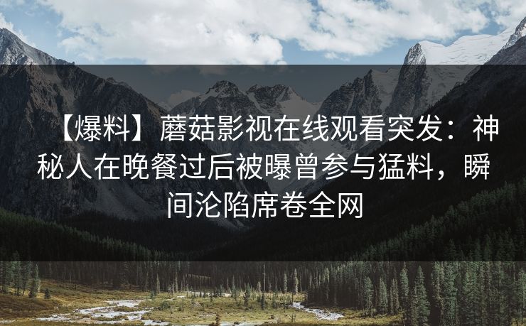 【爆料】蘑菇影视在线观看突发：神秘人在晚餐过后被曝曾参与猛料，瞬间沦陷席卷全网