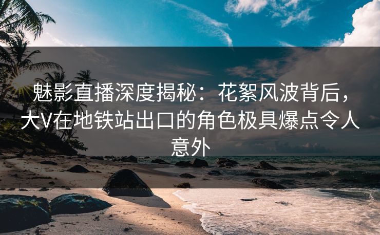 魅影直播深度揭秘：花絮风波背后，大V在地铁站出口的角色极具爆点令人意外