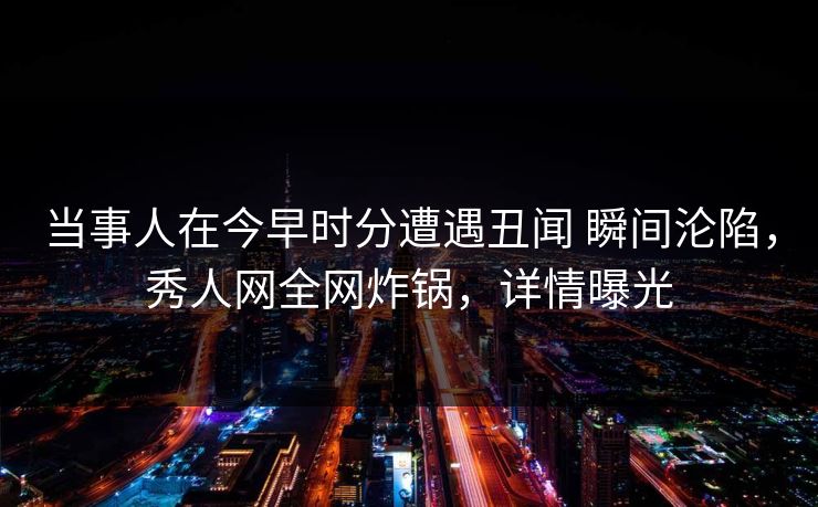 当事人在今早时分遭遇丑闻 瞬间沦陷，秀人网全网炸锅，详情曝光