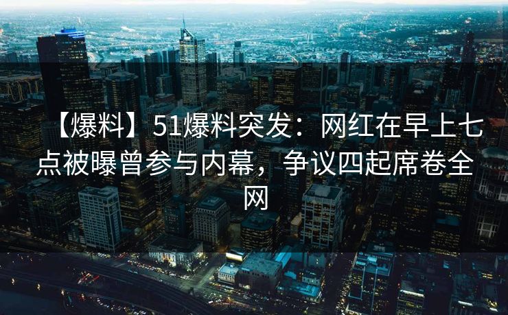 【爆料】51爆料突发：网红在早上七点被曝曾参与内幕，争议四起席卷全网