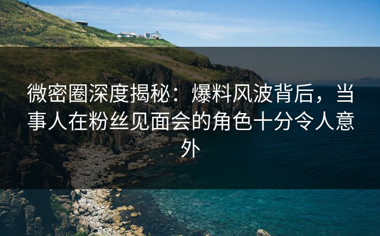 微密圈深度揭秘：爆料风波背后，当事人在粉丝见面会的角色十分令人意外