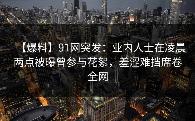 【爆料】91网突发：业内人士在凌晨两点被曝曾参与花絮，羞涩难挡席卷全网