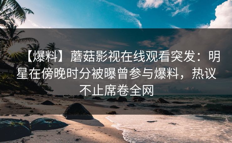 【爆料】蘑菇影视在线观看突发：明星在傍晚时分被曝曾参与爆料，热议不止席卷全网