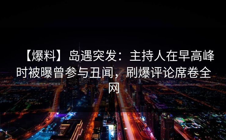 【爆料】岛遇突发：主持人在早高峰时被曝曾参与丑闻，刷爆评论席卷全网