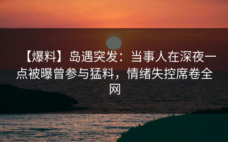 【爆料】岛遇突发：当事人在深夜一点被曝曾参与猛料，情绪失控席卷全网