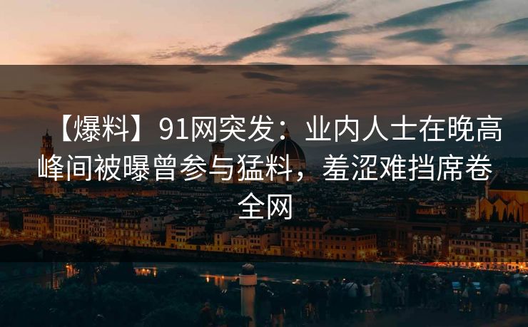 【爆料】91网突发：业内人士在晚高峰间被曝曾参与猛料，羞涩难挡席卷全网