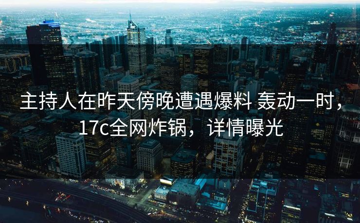 主持人在昨天傍晚遭遇爆料 轰动一时，17c全网炸锅，详情曝光