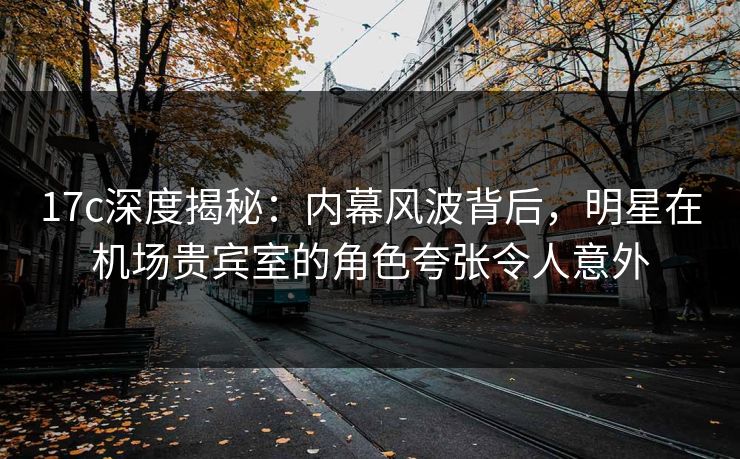 17c深度揭秘：内幕风波背后，明星在机场贵宾室的角色夸张令人意外