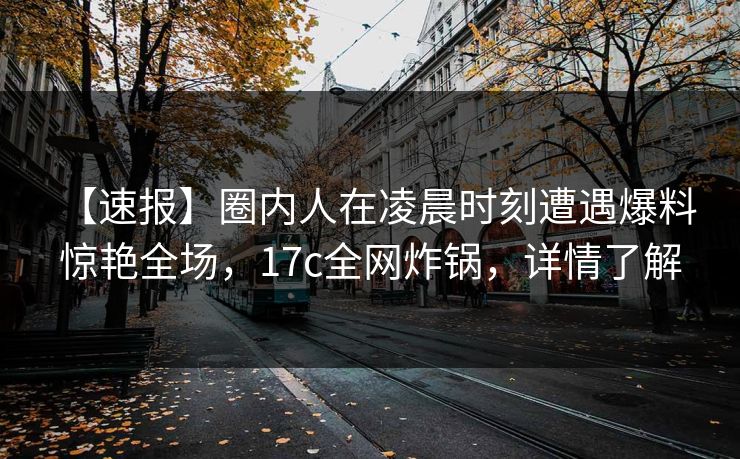 【速报】圈内人在凌晨时刻遭遇爆料 惊艳全场，17c全网炸锅，详情了解
