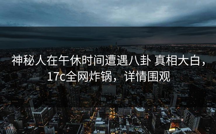 神秘人在午休时间遭遇八卦 真相大白，17c全网炸锅，详情围观