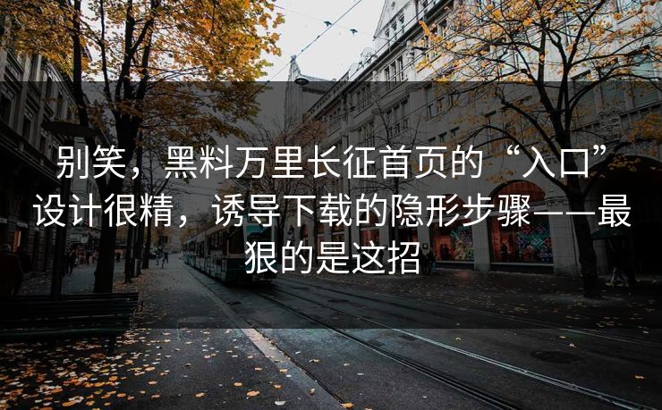 别笑，黑料万里长征首页的“入口”设计很精，诱导下载的隐形步骤——最狠的是这招
