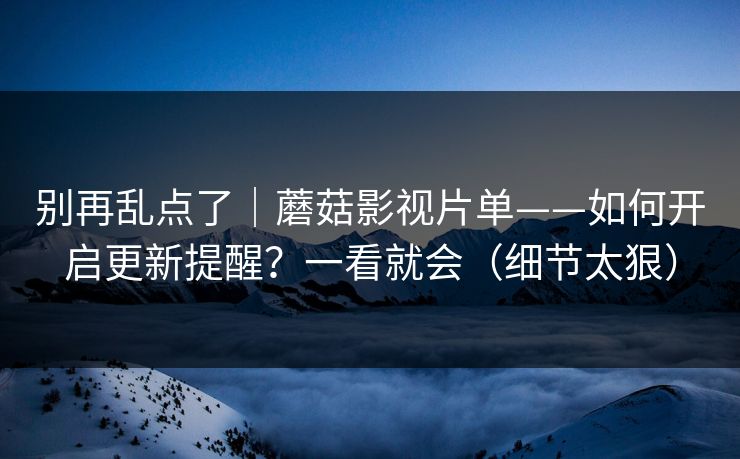 别再乱点了｜蘑菇影视片单——如何开启更新提醒？一看就会（细节太狠）