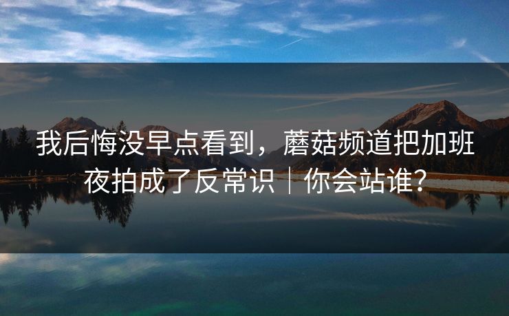 我后悔没早点看到，蘑菇频道把加班夜拍成了反常识｜你会站谁？