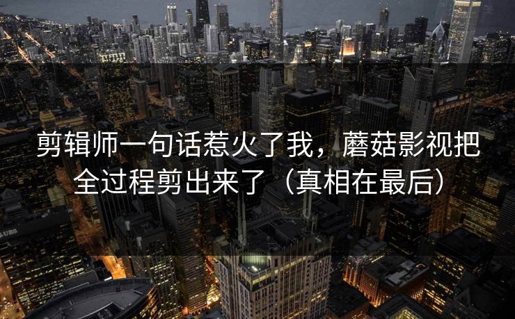 剪辑师一句话惹火了我，蘑菇影视把全过程剪出来了（真相在最后）