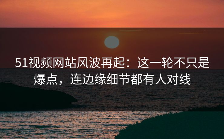 51视频网站风波再起：这一轮不只是爆点，连边缘细节都有人对线