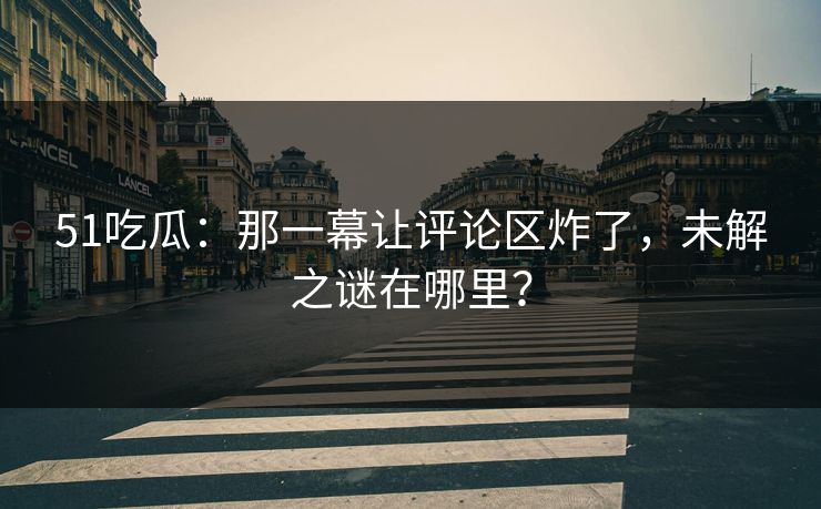 51吃瓜：那一幕让评论区炸了，未解之谜在哪里？