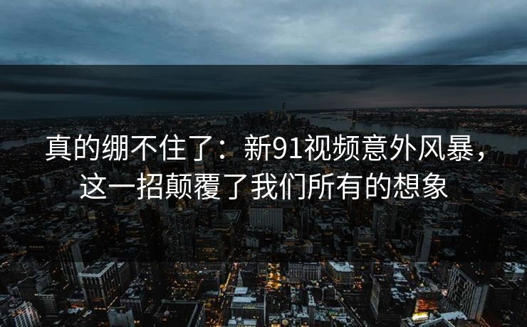 真的绷不住了：新91视频意外风暴，这一招颠覆了我们所有的想象